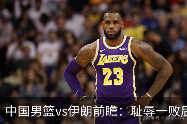 中国男篮vs伊朗前瞻：耻辱一败后需振作 胡金秋率队全力争铜牌